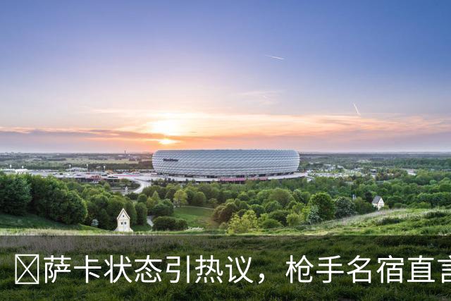 ​萨卡状态引热议，枪手名宿直言：他配不上顶薪