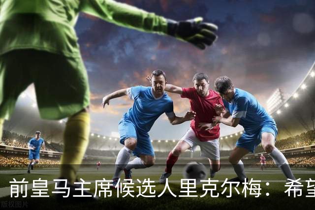 前皇马主席候选人里克尔梅：希望皇马团结；出售俱乐部是红线