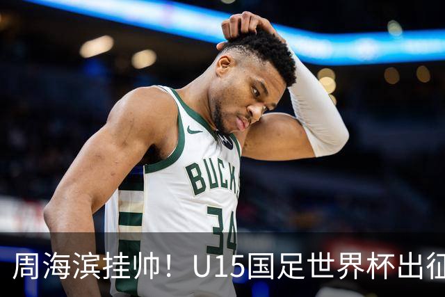 周海滨挂帅！U15国足世界杯出征名单：沙明、殷扎吉在列