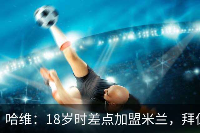 哈维：18岁时差点加盟米兰，拜仁和曼联也追求过我