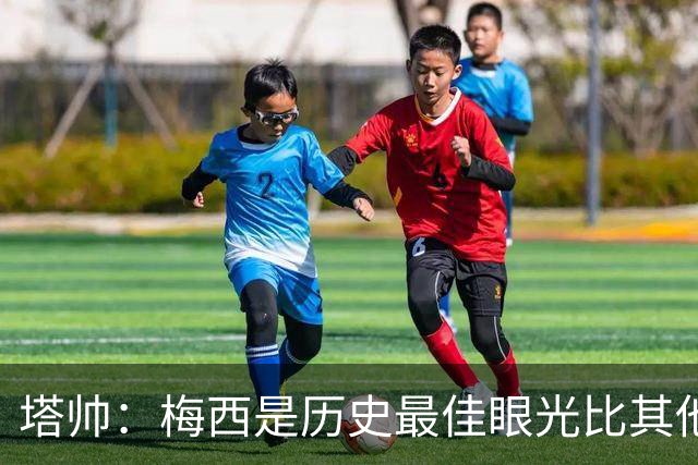 塔帅：梅西是历史最佳眼光比其他人都准，希望他对道曼的看重没错