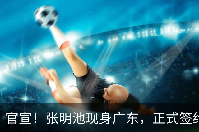 官宣！张明池现身广东，正式签约，1年合约，新东家曝光！
