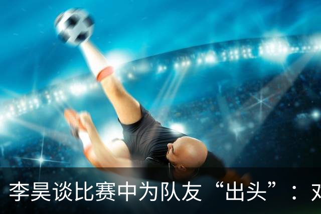 李昊谈比赛中为队友“出头”：对方欺负我队友，我们不能吃亏