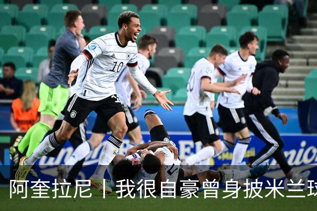 阿奎拉尼丨我很自豪曾身披米兰球衣