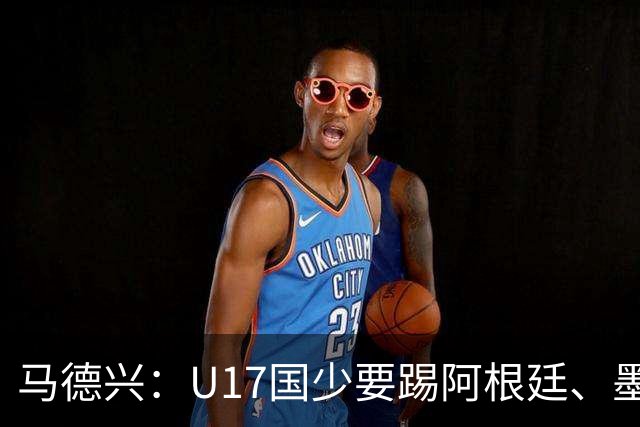 马德兴：U17国少要踢阿根廷、墨西哥和坦桑尼亚，可能再战阿森纳