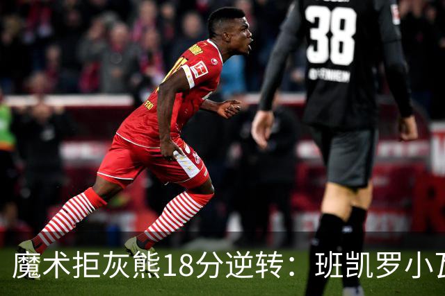 魔术拒灰熊18分逆转：班凯罗小瓦均7中2 新科探花布泽尔16+6