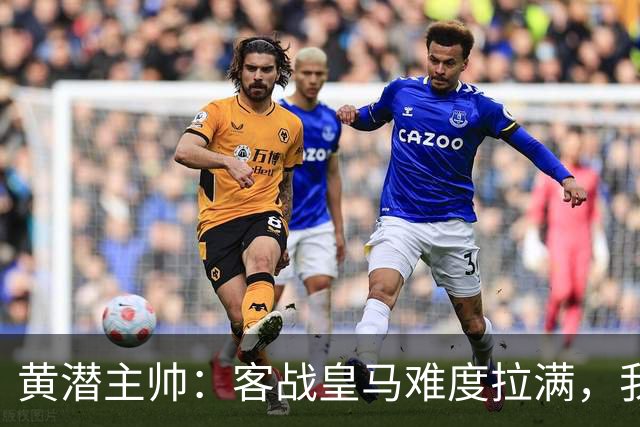 黄潜主帅：客战皇马难度拉满，我们要丢掉恐惧，更要敢于亮剑
