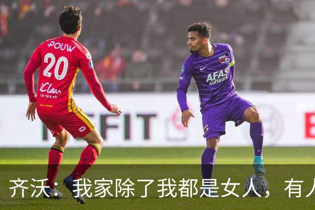 齐沃：我家除了我都是女人，有人说我在训练场把脾气都发泄了