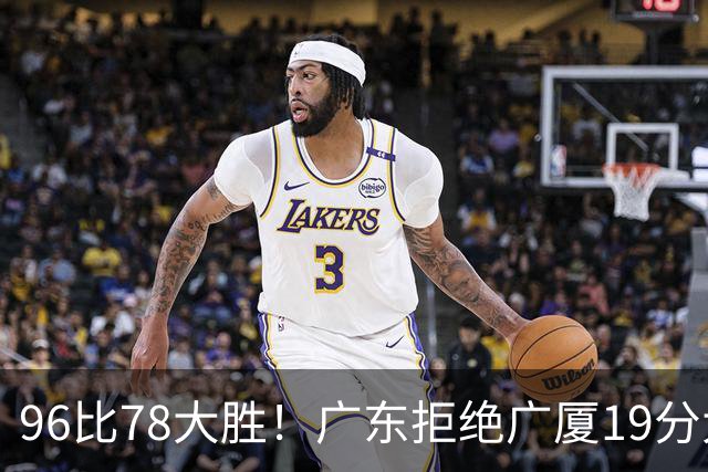 96比78大胜！广东拒绝广厦19分大逆转：崔永熙末节13分单骑救主