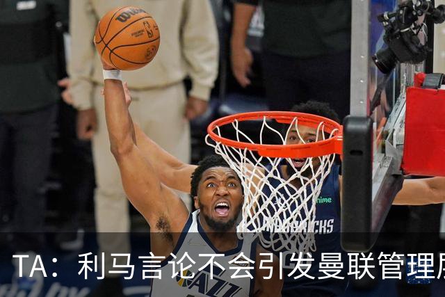 TA：利马言论不会引发曼联管理层反思；奥利塞红牌愚蠢且离谱