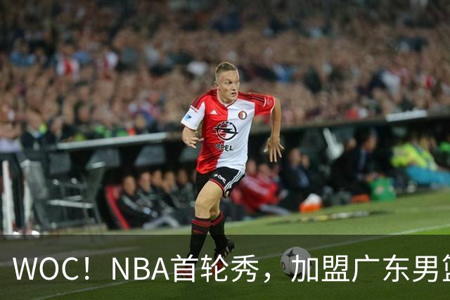 WOC！NBA首轮秀，加盟广东男篮！